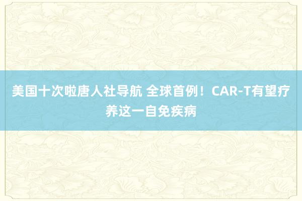 美国十次啦唐人社导航 全球首例！CAR-T有望疗养这一自免疾病