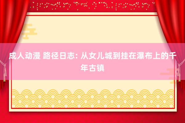 成人动漫 路径日志: 从女儿城到挂在瀑布上的千年古镇