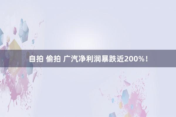自拍 偷拍 广汽净利润暴跌近200%！