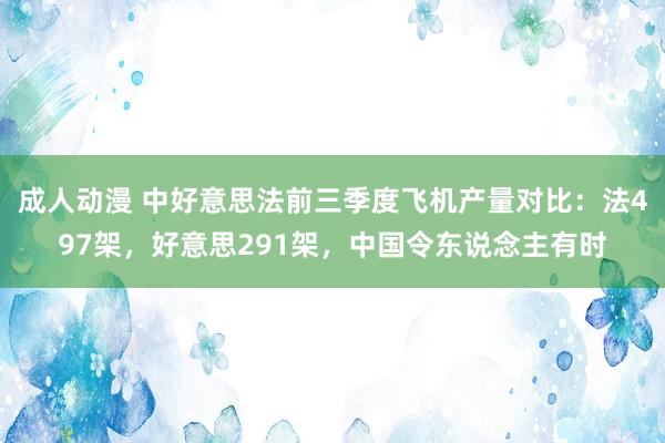 成人动漫 中好意思法前三季度飞机产量对比：法497架，好意思291架，中国令东说念主有时