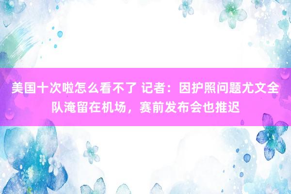 美国十次啦怎么看不了 记者：因护照问题尤文全队淹留在机场，赛前发布会也推迟