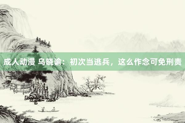 成人动漫 乌晓谕：初次当逃兵，这么作念可免刑责