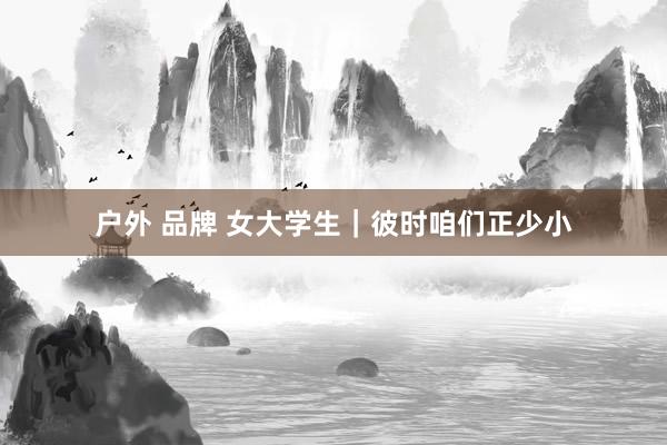 户外 品牌 女大学生｜彼时咱们正少小
