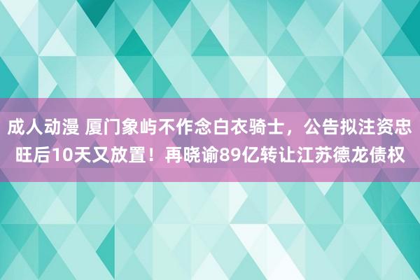 成人动漫 厦门象屿不作念白衣骑士，公告拟注资忠旺后10天又放置！再晓谕89亿转让江苏德龙债权