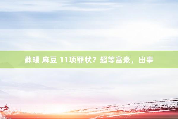 蘇暢 麻豆 11项罪状？超等富豪，出事