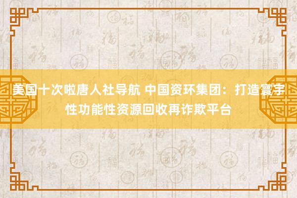 美国十次啦唐人社导航 中国资环集团：打造寰宇性功能性资源回收再诈欺平台