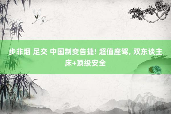 步非烟 足交 中国制变告捷! 超值座驾， 双东谈主床+顶级安全