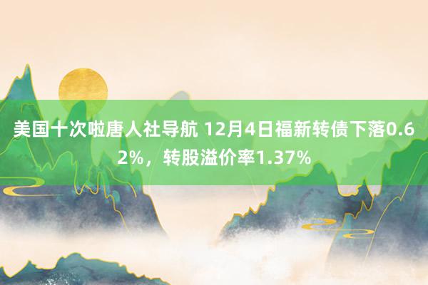 美国十次啦唐人社导航 12月4日福新转债下落0.62%，转股溢价率1.37%