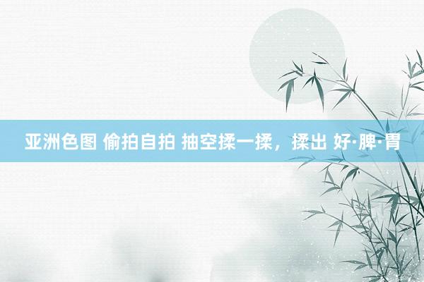 亚洲色图 偷拍自拍 抽空揉一揉,揉出 好·脾·胃
