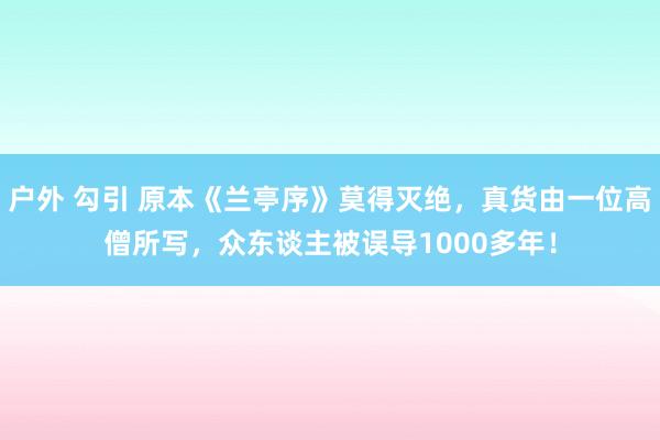 户外 勾引 原本《兰亭序》莫得灭绝，真货由一位高僧所写，众东谈主被误导1000多年！