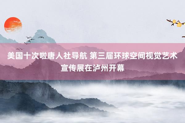 美国十次啦唐人社导航 第三届环球空间视觉艺术宣传展在泸州开幕
