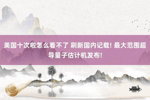 美国十次啦怎么看不了 刷新国内记载! 最大范围超导量子估计机发布!