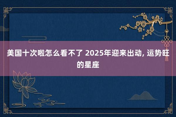 美国十次啦怎么看不了 2025年迎来出动， 运势旺的星座