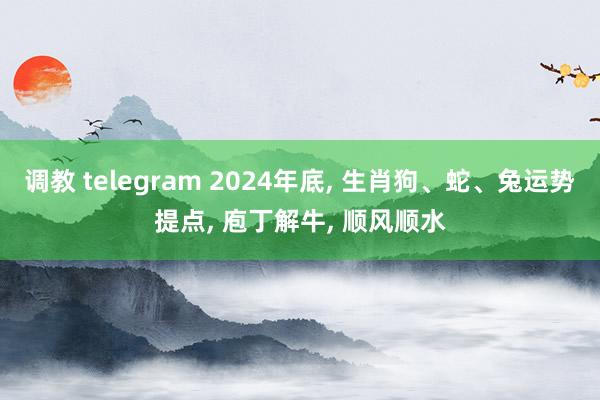 调教 telegram 2024年底， 生肖狗、蛇、兔运势提点， 庖丁解牛， 顺风顺水