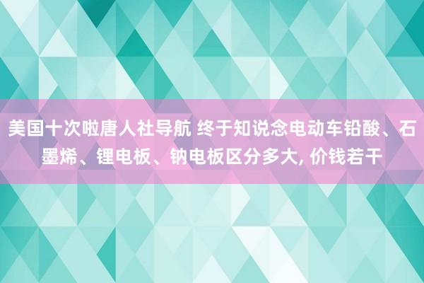 美国十次啦唐人社导航 终于知说念电动车铅酸、石墨烯、锂电板、钠电板区分多大， 价钱若干