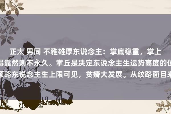 正太 男同 不雅雄厚东说念主:掌底稳重,掌上方手指基部偏弱,主业得靠然则不永久。掌丘是决定东说念主生运势高度的位置,此处要是是偏弱领略东说念主生上限可见,贫瘠大发展。从纹路面目来看也可以看出人命线偏强这少许,领略早孕可以,内侧...