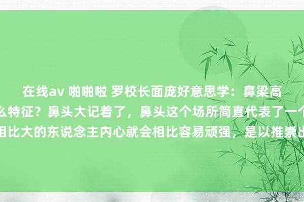在线av 啪啪啦 罗校长面庞好意思学:鼻梁高或矮的东说念主齐有什么特征?鼻头大记着了,鼻头这个场所简直代表了一个东说念主的心。鼻头相比大的东说念主内心就会相比容易顽强,是以推崇出来的状态就会有自卑、倔强、固持。高鼻梁的东说念主一定慕强,珍惜...
