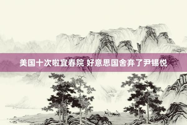美国十次啦宜春院 好意思国舍弃了尹锡悦