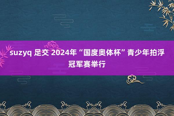 suzyq 足交 2024年“国度奥体杯”青少年拍浮冠军赛举行