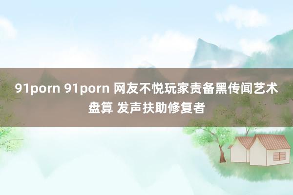 91porn 91porn 网友不悦玩家责备黑传闻艺术盘算 发声扶助修复者