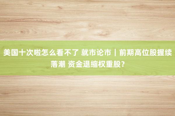 美国十次啦怎么看不了 就市论市｜前期高位股握续落潮 资金退缩权重股？
