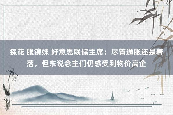 探花 眼镜妹 好意思联储主席：尽管通胀还是着落，但东说念主们仍感受到物价高企