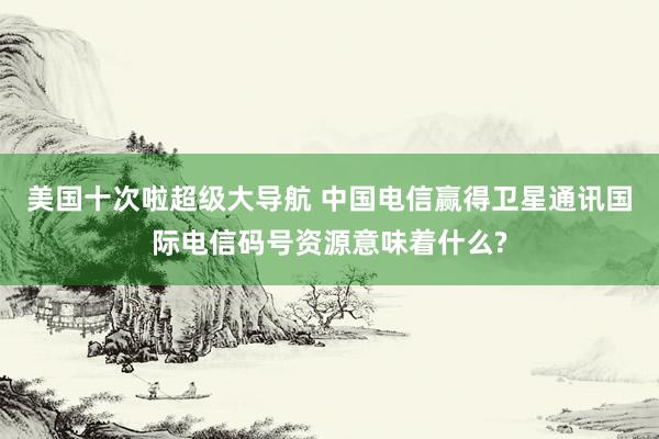 美国十次啦超级大导航 中国电信赢得卫星通讯国际电信码号资源意味着什么?