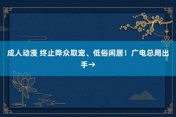 成人动漫 终止哗众取宠、低俗闲居！广电总局出手→