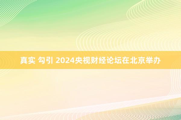 真实 勾引 2024央视财经论坛在北京举办