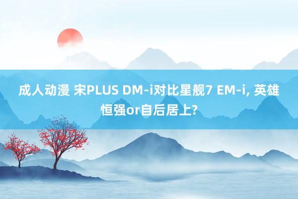 成人动漫 宋PLUS DM-i对比星舰7 EM-i， 英雄恒强or自后居上?