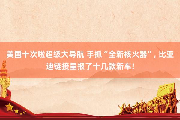 美国十次啦超级大导航 手抓“全新核火器”， 比亚迪链接呈报了十几款新车!