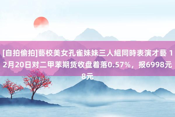 [自拍偷拍]藝校美女孔雀妹妹三人組同時表演才藝 12月20日对二甲苯期货收盘着落0.57%，报6998元