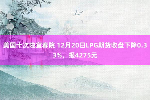 美国十次啦宜春院 12月20日LPG期货收盘下降0.33%，报4275元