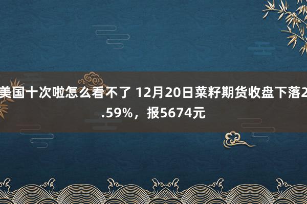 美国十次啦怎么看不了 12月20日菜籽期货收盘下落2.59%，报5674元