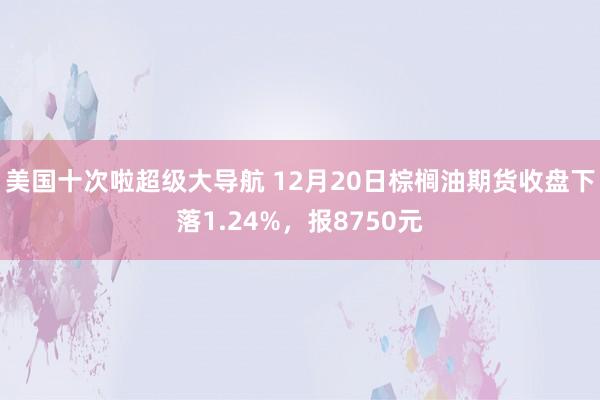 美国十次啦超级大导航 12月20日棕榈油期货收盘下落1.24%，报8750元