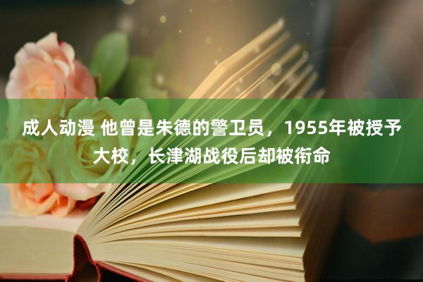 成人动漫 他曾是朱德的警卫员，1955年被授予大校，长津湖战役后却被衔命