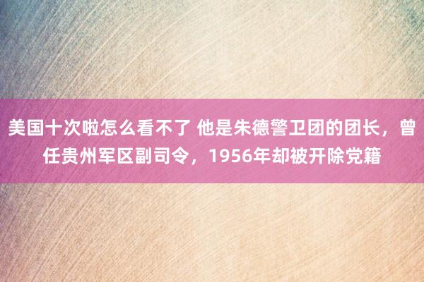 美国十次啦怎么看不了 他是朱德警卫团的团长，曾任贵州军区副司令，1956年却被开除党籍