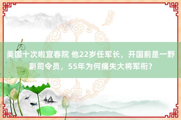 美国十次啦宜春院 他22岁任军长，开国前是一野副司令员，55年为何痛失大将军衔？