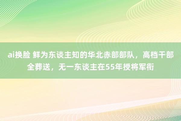 ai换脸 鲜为东谈主知的华北赤部部队，高档干部全葬送，无一东谈主在55年授将军衔