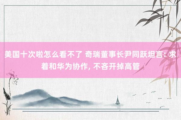 美国十次啦怎么看不了 奇瑞董事长尹同跃坦言: 求着和华为协作， 不吝开掉高管