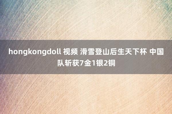 hongkongdoll 视频 滑雪登山后生天下杯 中国队斩获7金1银2铜