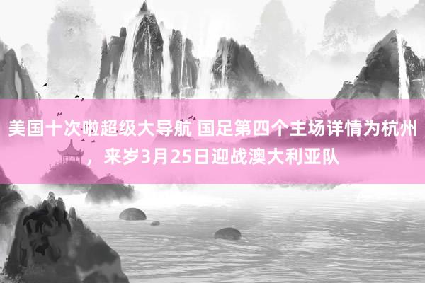 美国十次啦超级大导航 国足第四个主场详情为杭州，来岁3月25日迎战澳大利亚队
