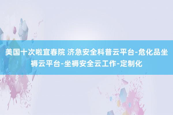 美国十次啦宜春院 济急安全科普云平台-危化品坐褥云平台-坐褥安全云工作-定制化