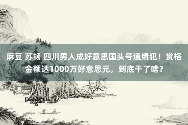 麻豆 苏畅 四川男人成好意思国头号通缉犯！赏格金额达1000万好意思元，到底干了啥？