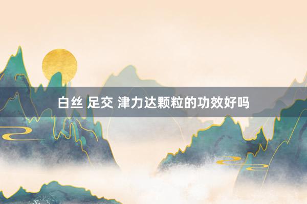 白丝 足交 津力达颗粒的功效好吗