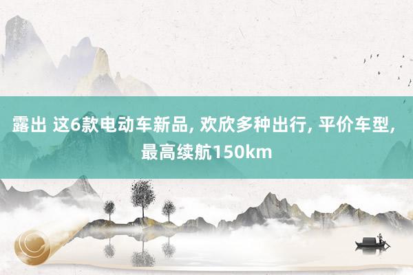 露出 这6款电动车新品， 欢欣多种出行， 平价车型， 最高续航150km