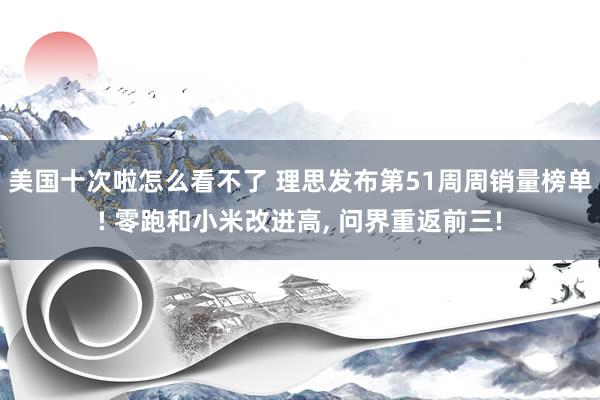 美国十次啦怎么看不了 理思发布第51周周销量榜单! 零跑和小米改进高， 问界重返前三!