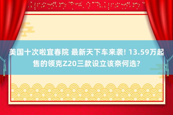 美国十次啦宜春院 最新天下车来袭! 13.59万起售的领克Z20三款设立该奈何选?