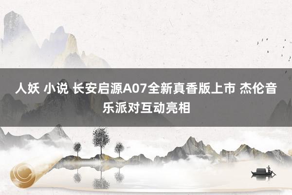 人妖 小说 长安启源A07全新真香版上市 杰伦音乐派对互动亮相