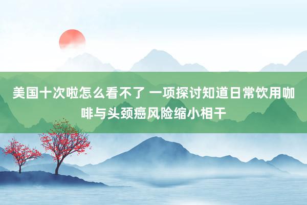 美国十次啦怎么看不了 一项探讨知道日常饮用咖啡与头颈癌风险缩小相干